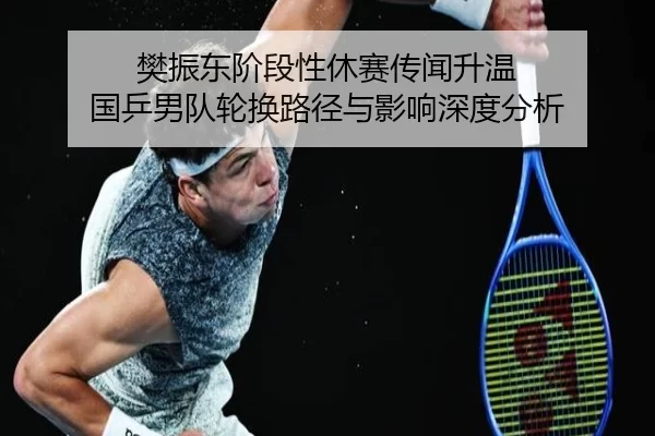 樊振东阶段性休赛传闻升温 国乒男队轮换路径与影响深度分析