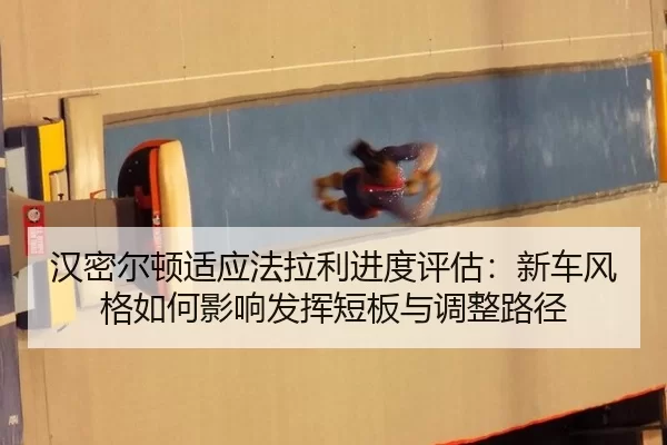 汉密尔顿适应法拉利进度评估：新车风格如何影响发挥短板与调整路径