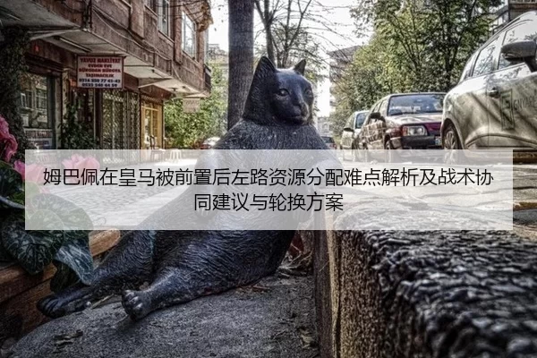 姆巴佩在皇马被前置后左路资源分配难点解析及战术协同建议与轮换方案