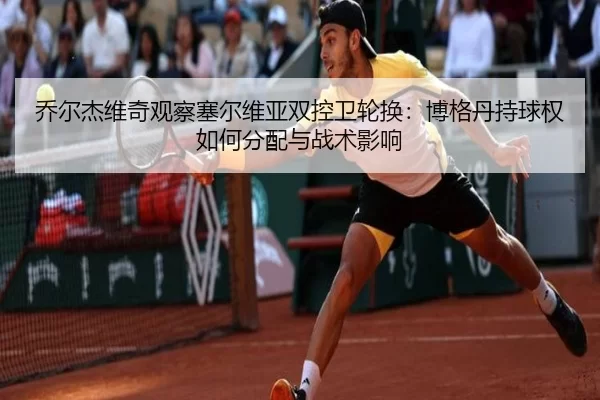 乔尔杰维奇观察塞尔维亚双控卫轮换：博格丹持球权如何分配与战术影响