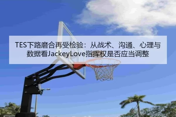TES下路磨合再受检验：从战术、沟通、心理与数据看JackeyLove指挥权是否应当调整