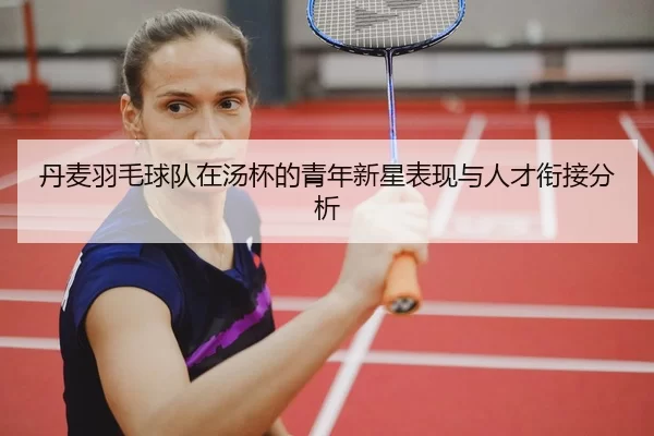 丹麦羽毛球队在汤杯的青年新星表现与人才衔接分析
